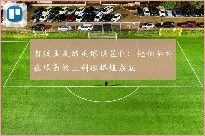 打败国足的足球明星们：他们如何在绿茵场上创造辉煌成就