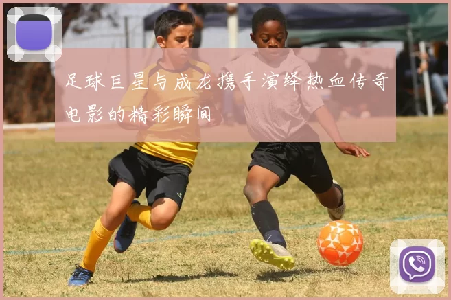 足球巨星与成龙携手演绎热血传奇电影的精彩瞬间