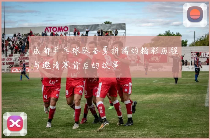 成都乒乓球队奋勇拼搏的精彩历程与邀请赛背后的故事