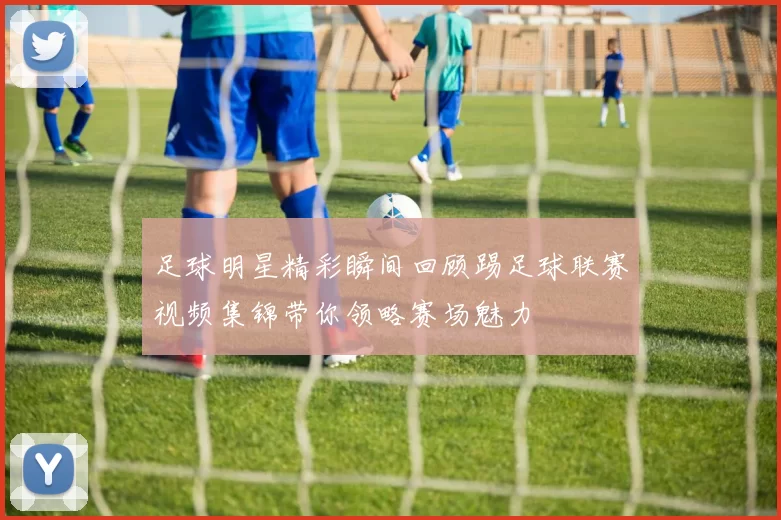 足球明星精彩瞬间回顾踢足球联赛视频集锦带你领略赛场魅力