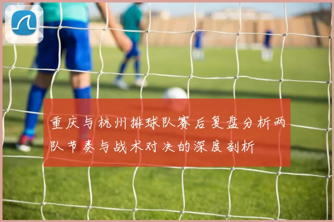 重庆与杭州排球队赛后复盘分析两队节奏与战术对决的深度剖析