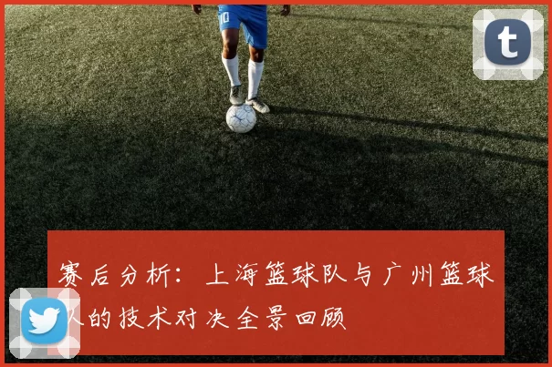 赛后分析：上海篮球队与广州篮球队的技术对决全景回顾